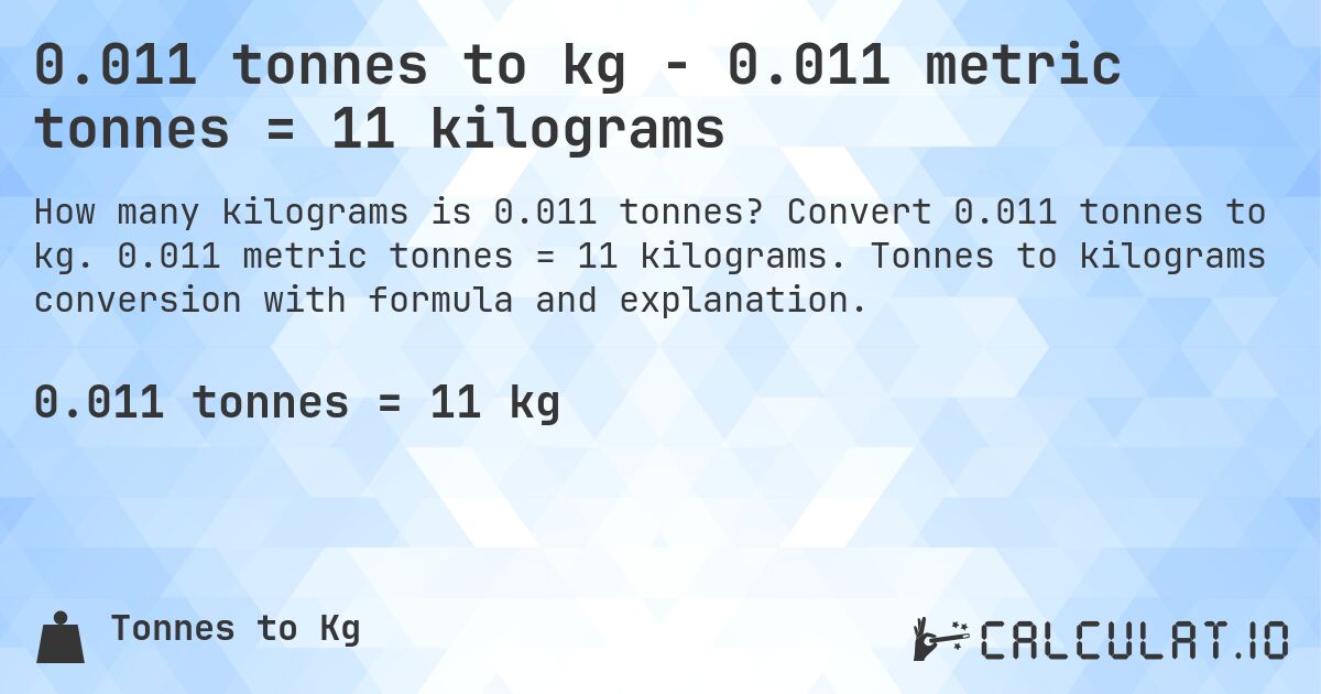 0.011 tonnes to kg - 0.011 metric tonnes = 11 kilograms. Convert 0.011 tonnes to kg. 0.011 metric tonnes = 11 kilograms. Tonnes to kilograms conversion with formula and explanation.