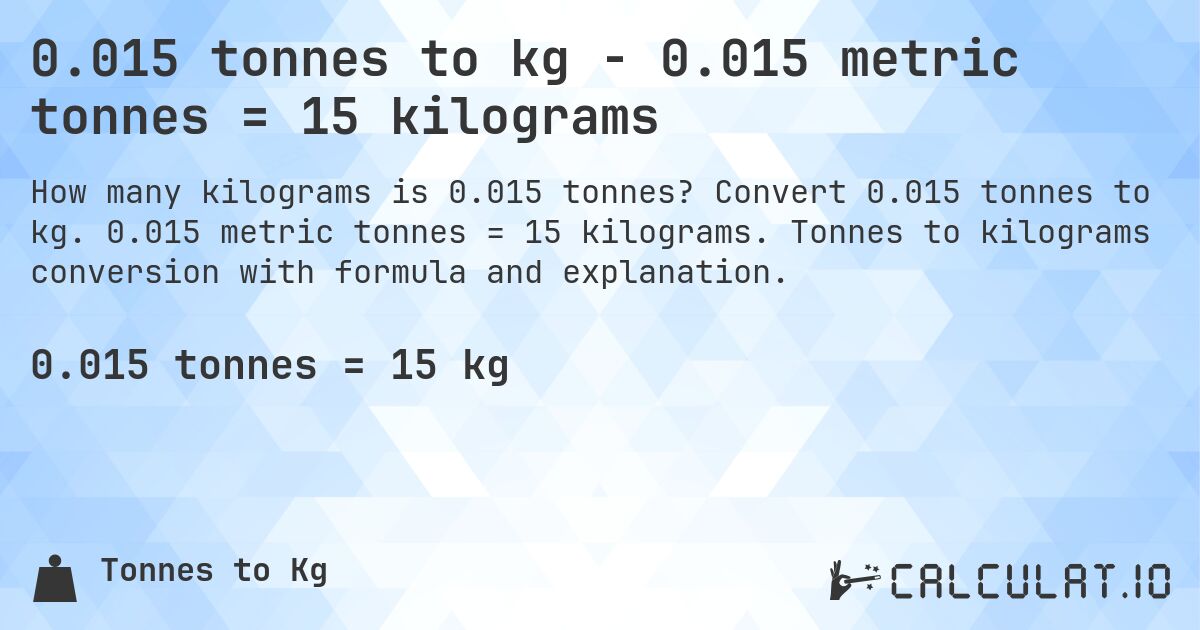 0.015 tonnes to kg - 0.015 metric tonnes = 15 kilograms. Convert 0.015 tonnes to kg. 0.015 metric tonnes = 15 kilograms. Tonnes to kilograms conversion with formula and explanation.