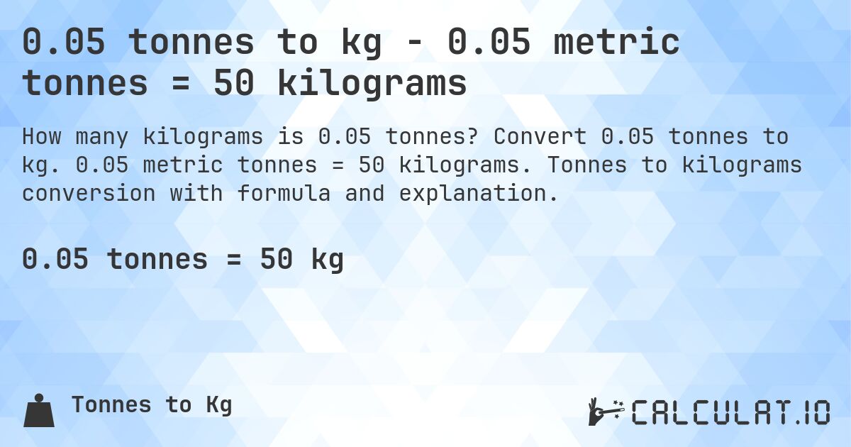 0.05 tonnes to kg - 0.05 metric tonnes = 50 kilograms. Convert 0.05 tonnes to kg. 0.05 metric tonnes = 50 kilograms. Tonnes to kilograms conversion with formula and explanation.