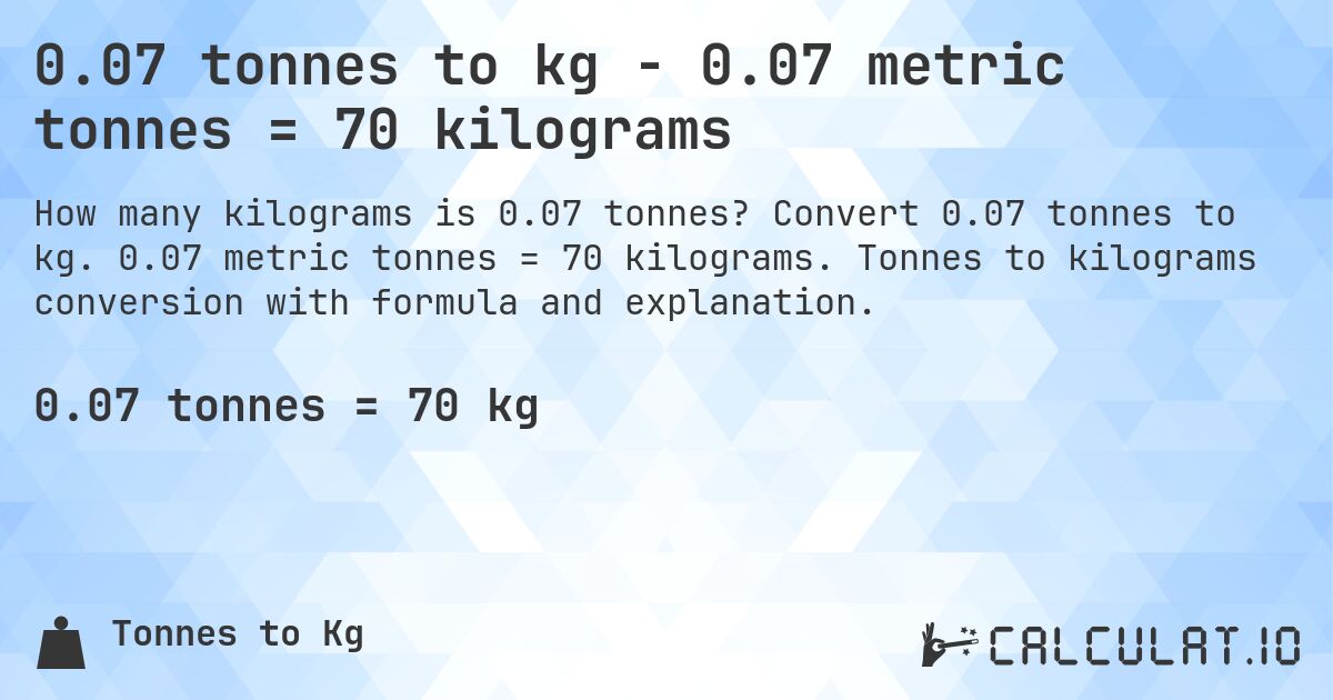 0.07 tonnes to kg - 0.07 metric tonnes = 70 kilograms. Convert 0.07 tonnes to kg. 0.07 metric tonnes = 70 kilograms. Tonnes to kilograms conversion with formula and explanation.