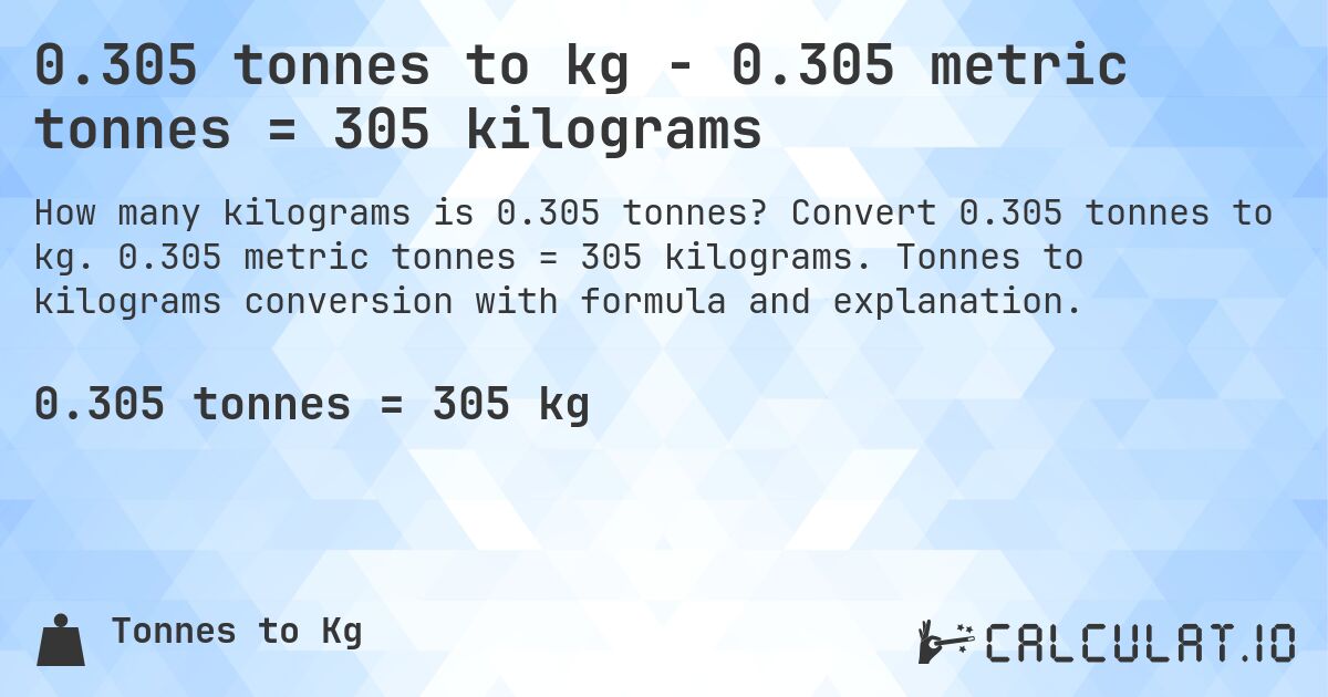 0.305 tonnes to kg - 0.305 metric tonnes = 305 kilograms. Convert 0.305 tonnes to kg. 0.305 metric tonnes = 305 kilograms. Tonnes to kilograms conversion with formula and explanation.