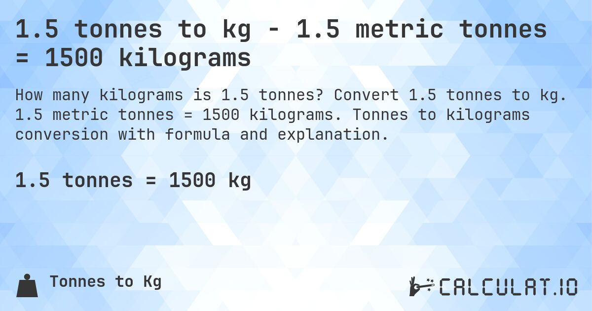 1.5 tonnes to kg - 1.5 metric tonnes = 1500 kilograms. Convert 1.5 tonnes to kg. 1.5 metric tonnes = 1500 kilograms. Tonnes to kilograms conversion with formula and explanation.