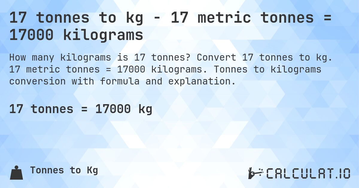 17 tonnes to kg - 17 metric tonnes = 17000 kilograms. Convert 17 tonnes to kg. 17 metric tonnes = 17000 kilograms. Tonnes to kilograms conversion with formula and explanation.