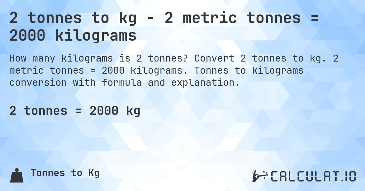 2 tonnes to kg - 2 metric tonnes = 2000 kilograms. Convert 2 tonnes to kg. 2 metric tonnes = 2000 kilograms. Tonnes to kilograms conversion with formula and explanation.