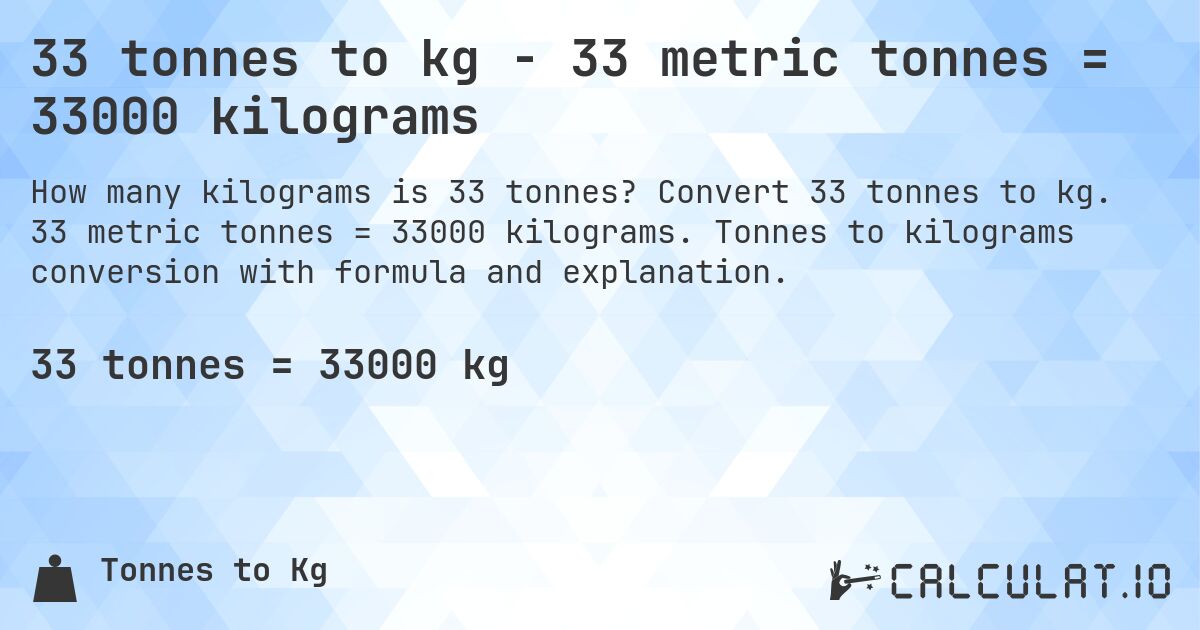 33 tonnes to kg - 33 metric tonnes = 33000 kilograms. Convert 33 tonnes to kg. 33 metric tonnes = 33000 kilograms. Tonnes to kilograms conversion with formula and explanation.