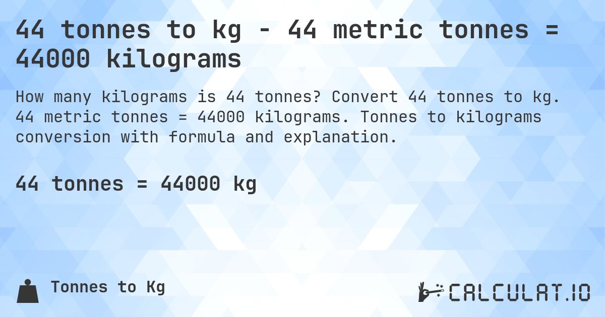 44 tonnes to kg - 44 metric tonnes = 44000 kilograms. Convert 44 tonnes to kg. 44 metric tonnes = 44000 kilograms. Tonnes to kilograms conversion with formula and explanation.
