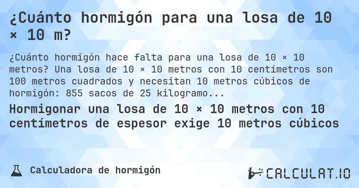 ¿Cuánto hormigón para una losa de 10 × 10 m?. Una losa de 10 × 10 metros con 10 centímetros son 100 metros cuadrados y necesitan 10 metros cúbicos de hormigón: 855 sacos de 25 kilogramos.