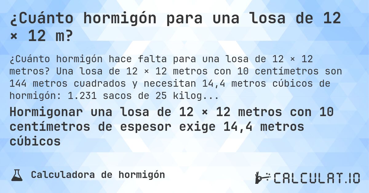 ¿Cuánto hormigón para una losa de 12 × 12 m?. Una losa de 12 × 12 metros con 10 centímetros son 144 metros cuadrados y necesitan 14,4 metros cúbicos de hormigón: 1.231 sacos de 25 kilogramos.