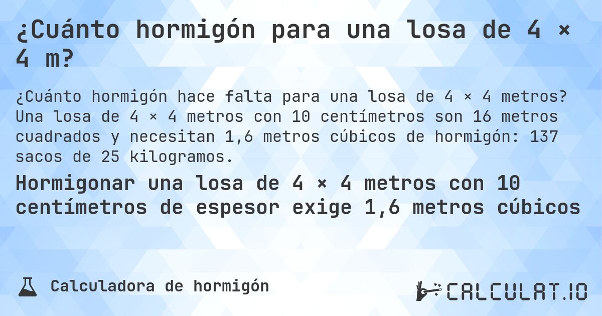 ¿Cuánto hormigón para una losa de 4 × 4 m?. Una losa de 4 × 4 metros con 10 centímetros son 16 metros cuadrados y necesitan 1,6 metros cúbicos de hormigón: 137 sacos de 25 kilogramos.