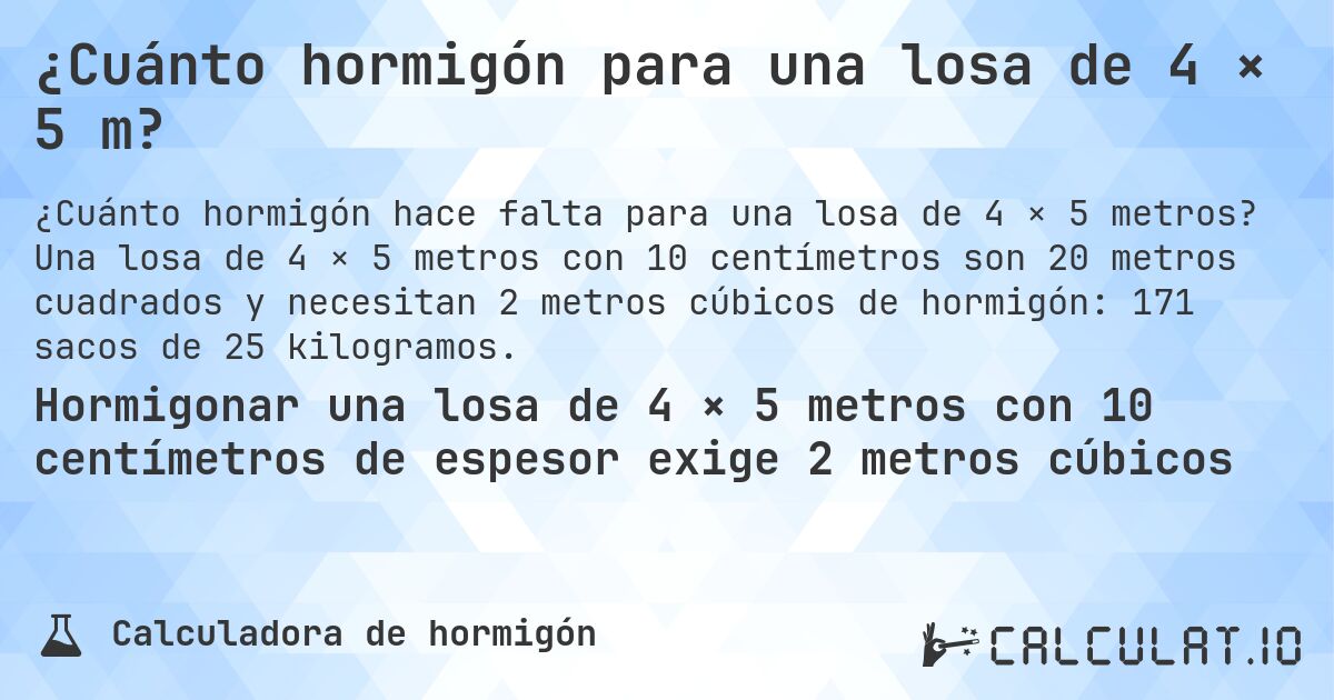 ¿Cuánto hormigón para una losa de 4 × 5 m?. Una losa de 4 × 5 metros con 10 centímetros son 20 metros cuadrados y necesitan 2 metros cúbicos de hormigón: 171 sacos de 25 kilogramos.