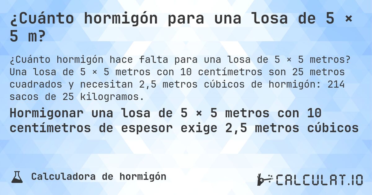 ¿Cuánto hormigón para una losa de 5 × 5 m?. Una losa de 5 × 5 metros con 10 centímetros son 25 metros cuadrados y necesitan 2,5 metros cúbicos de hormigón: 214 sacos de 25 kilogramos.