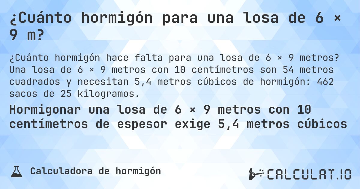 ¿Cuánto hormigón para una losa de 6 × 9 m?. Una losa de 6 × 9 metros con 10 centímetros son 54 metros cuadrados y necesitan 5,4 metros cúbicos de hormigón: 462 sacos de 25 kilogramos.