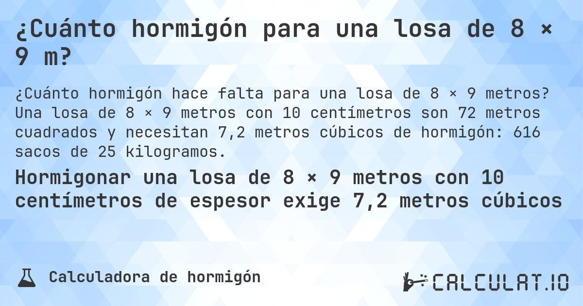 ¿Cuánto hormigón para una losa de 8 × 9 m?. Una losa de 8 × 9 metros con 10 centímetros son 72 metros cuadrados y necesitan 7,2 metros cúbicos de hormigón: 616 sacos de 25 kilogramos.