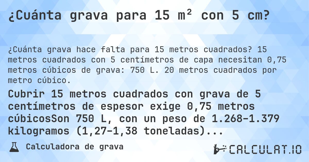 ¿Cuánta grava para 15 m² con 5 cm?. 15 metros cuadrados con 5 centímetros de capa necesitan 0,75 metros cúbicos de grava: 750 L. 20 metros cuadrados por metro cúbico.