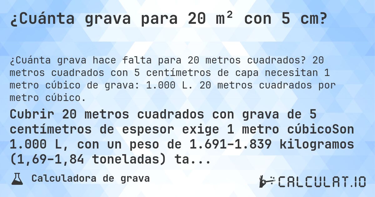 ¿Cuánta grava para 20 m² con 5 cm?. 20 metros cuadrados con 5 centímetros de capa necesitan 1 metro cúbico de grava: 1.000 L. 20 metros cuadrados por metro cúbico.