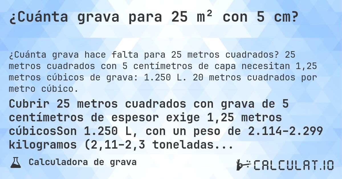 ¿Cuánta grava para 25 m² con 5 cm?. 25 metros cuadrados con 5 centímetros de capa necesitan 1,25 metros cúbicos de grava: 1.250 L. 20 metros cuadrados por metro cúbico.