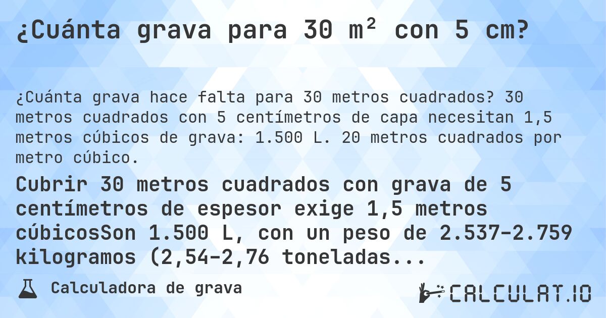 ¿Cuánta grava para 30 m² con 5 cm?. 30 metros cuadrados con 5 centímetros de capa necesitan 1,5 metros cúbicos de grava: 1.500 L. 20 metros cuadrados por metro cúbico.