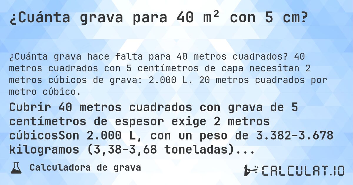 ¿Cuánta grava para 40 m² con 5 cm?. 40 metros cuadrados con 5 centímetros de capa necesitan 2 metros cúbicos de grava: 2.000 L. 20 metros cuadrados por metro cúbico.