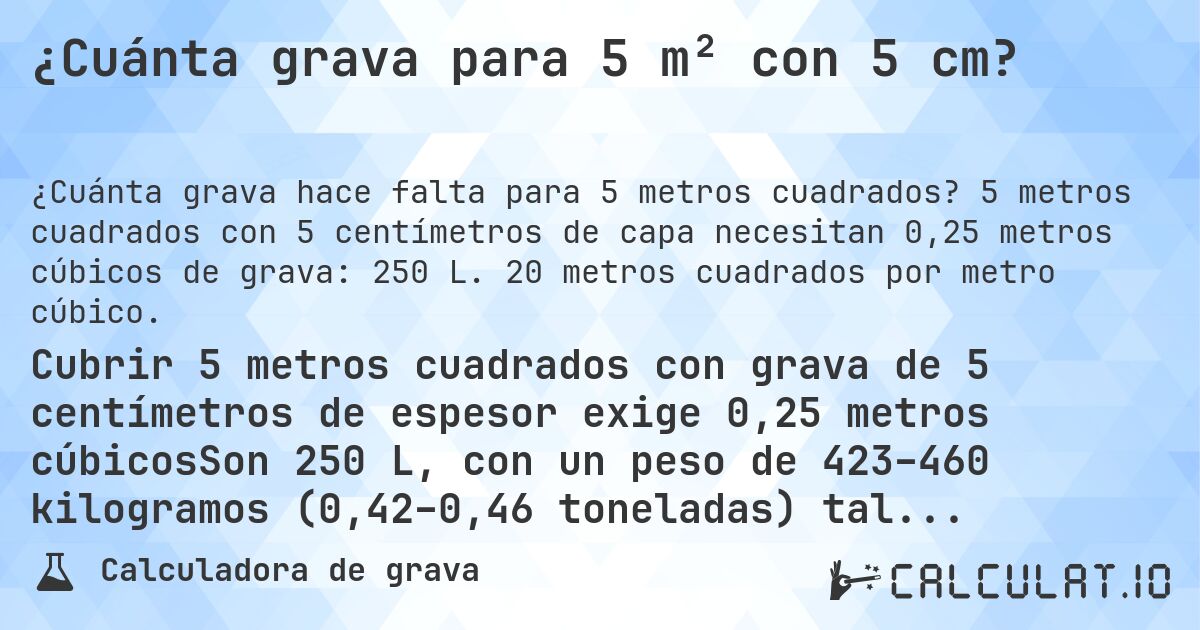 ¿Cuánta grava para 5 m² con 5 cm?. 5 metros cuadrados con 5 centímetros de capa necesitan 0,25 metros cúbicos de grava: 250 L. 20 metros cuadrados por metro cúbico.