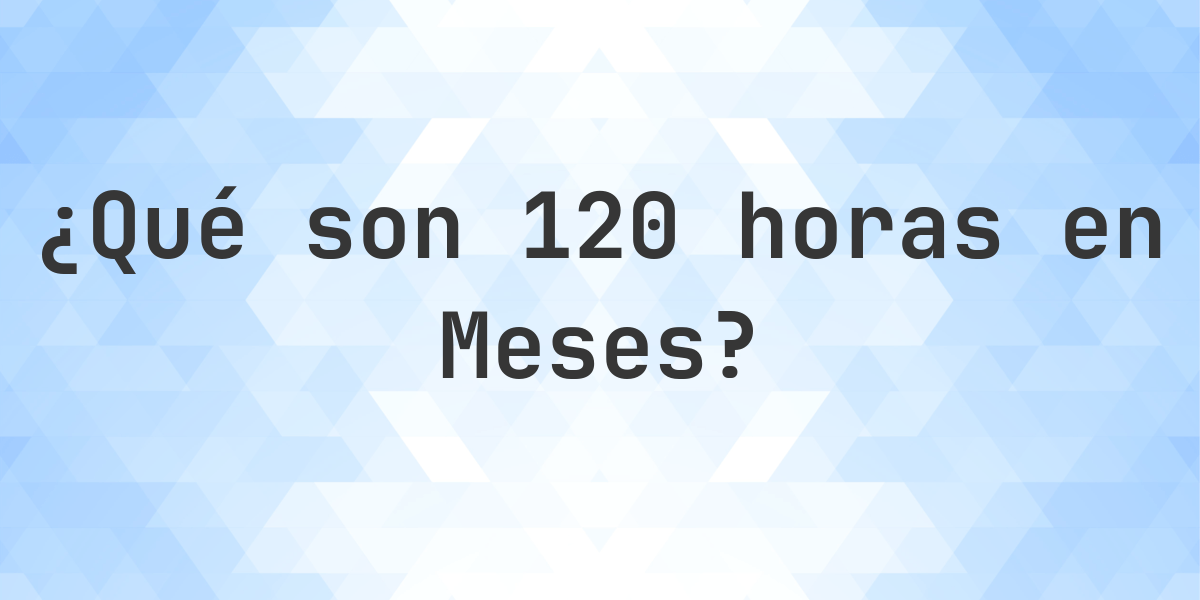 ¿Cuántos meses son 120 horas? - Calculatio