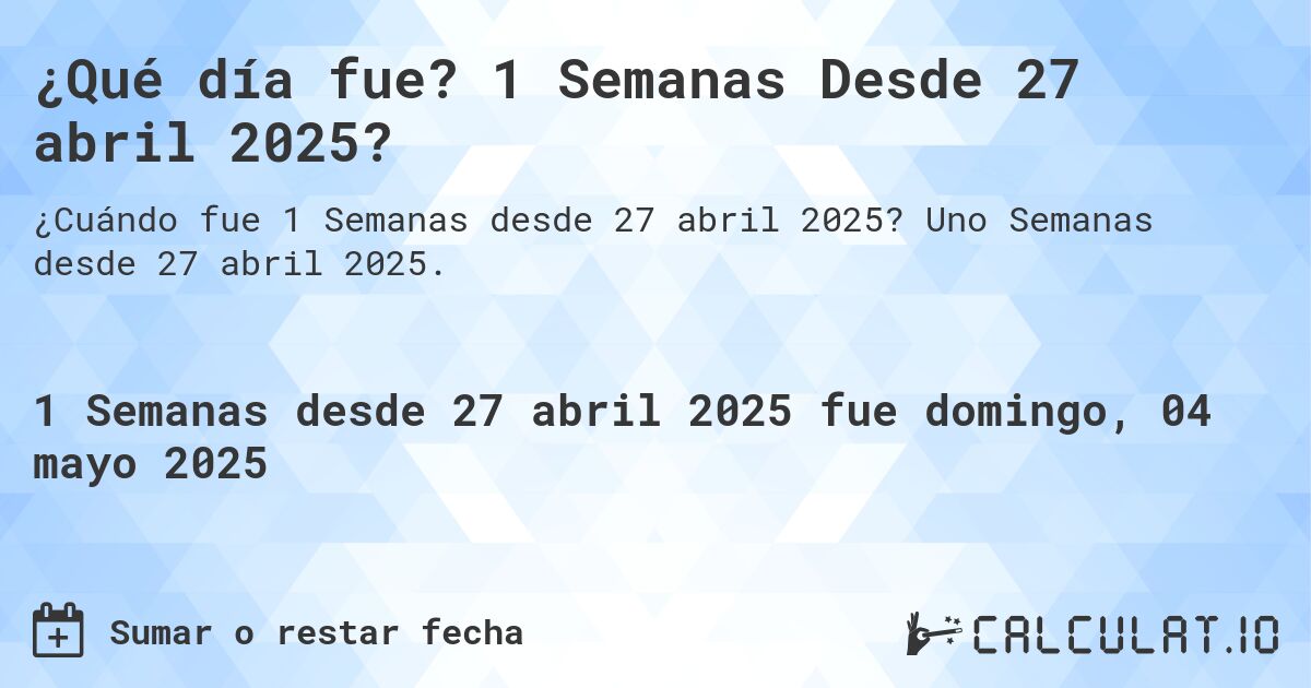 ¿Qué día fue? 1 Semanas Desde 27 abril 2025?. Uno Semanas desde 27 abril 2025.