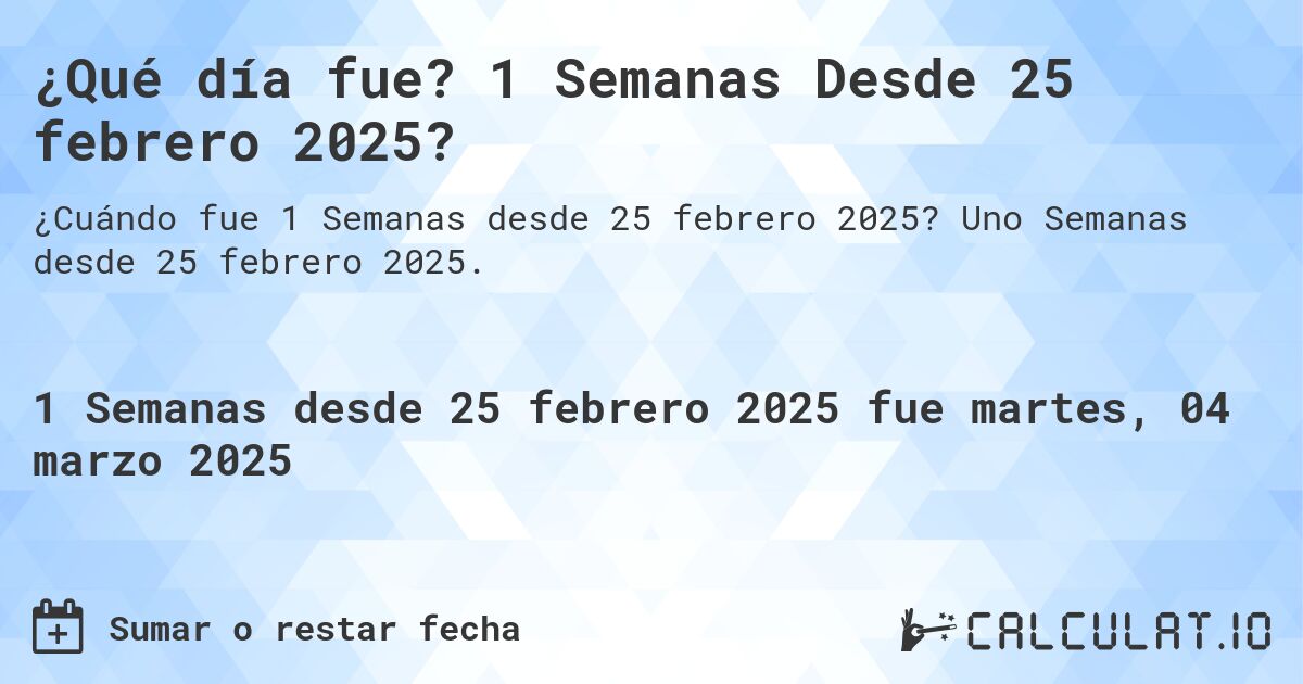 ¿Qué día fue? 1 Semanas Desde 25 febrero 2025?. Uno Semanas desde 25 febrero 2025.