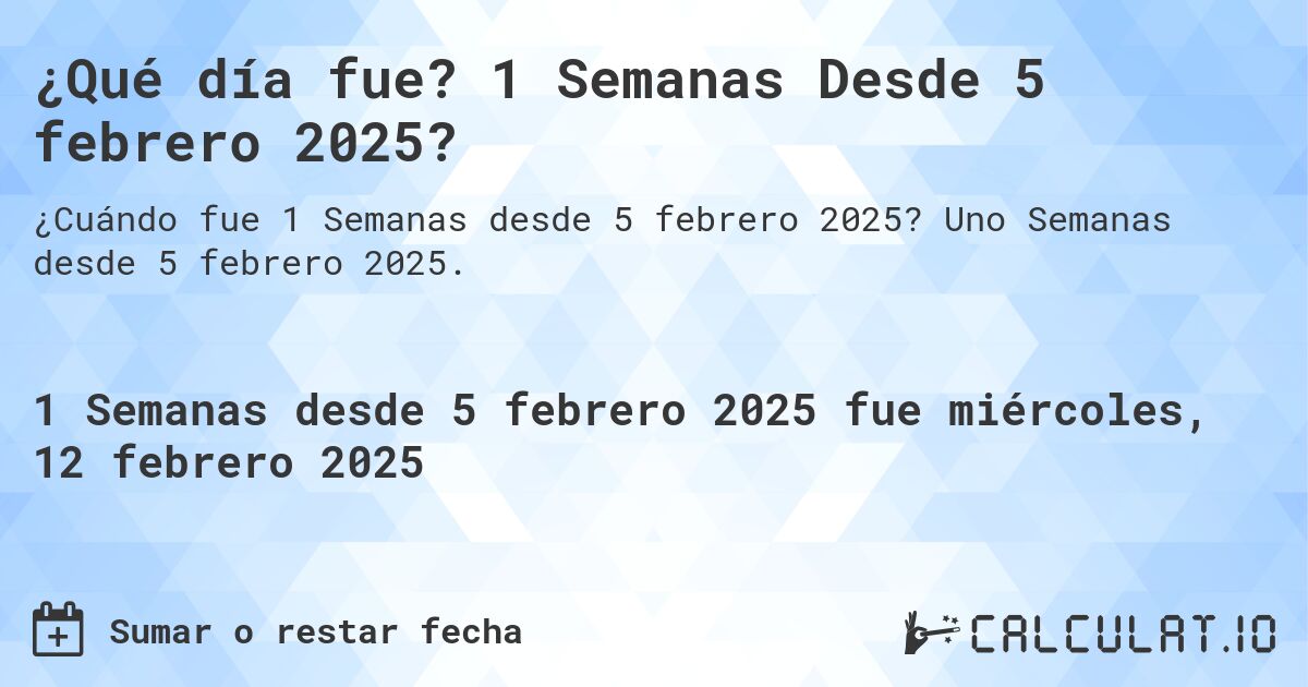 ¿Qué día fue? 1 Semanas Desde 5 febrero 2025?. Uno Semanas desde 5 febrero 2025.