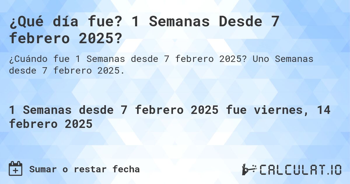 ¿Qué día fue? 1 Semanas Desde 7 febrero 2025?. Uno Semanas desde 7 febrero 2025.