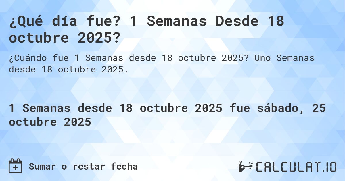 ¿Qué día fue? 1 Semanas Desde 18 octubre 2025?. Uno Semanas desde 18 octubre 2025.
