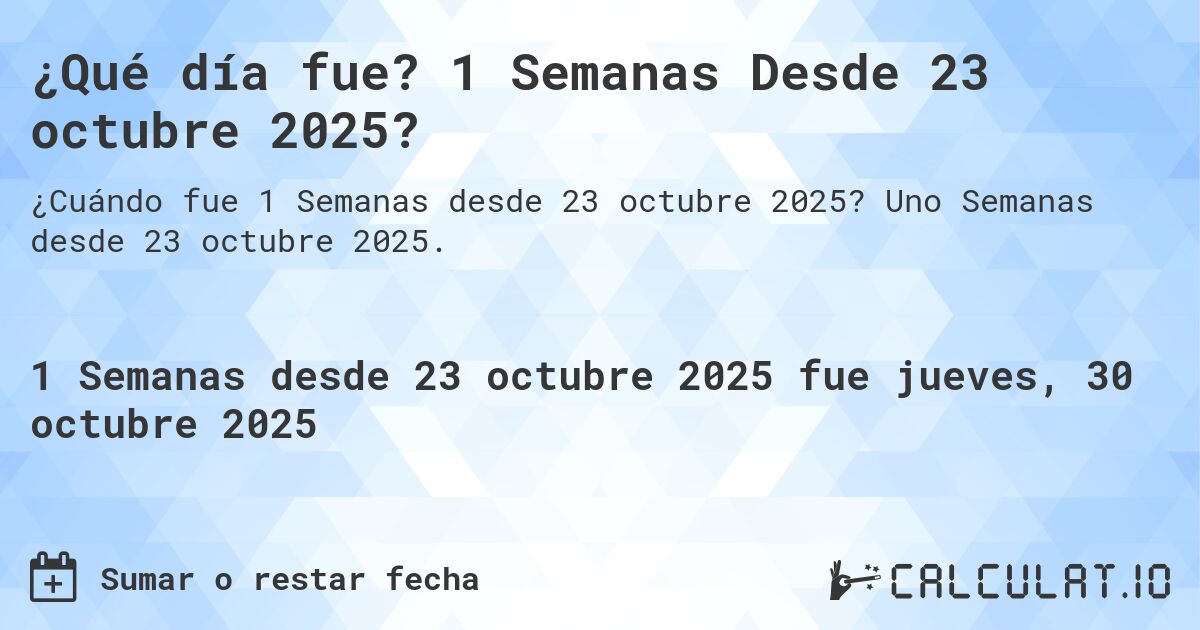 ¿Qué día fue? 1 Semanas Desde 23 octubre 2025?. Uno Semanas desde 23 octubre 2025.