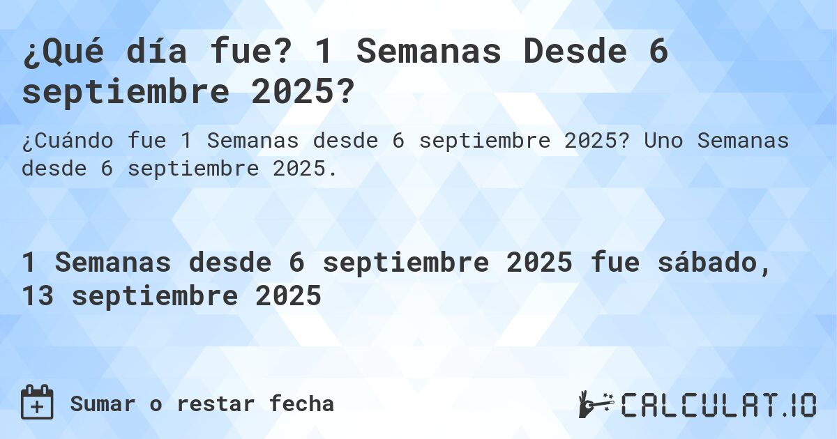 ¿Qué día fue? 1 Semanas Desde 6 septiembre 2025?. Uno Semanas desde 6 septiembre 2025.