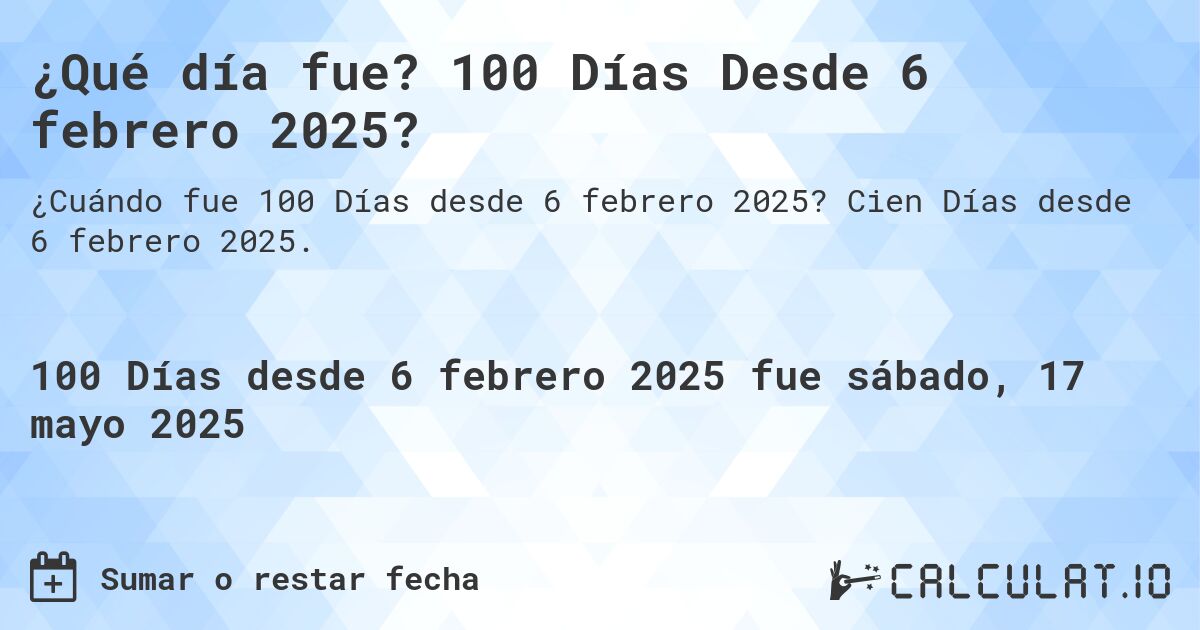 ¿Qué día fue? 100 Días Desde 6 febrero 2025?. Cien Días desde 6 febrero 2025.