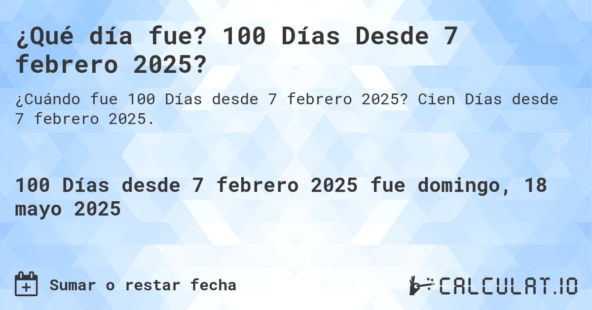 ¿Qué día fue? 100 Días Desde 7 febrero 2025?. Cien Días desde 7 febrero 2025.