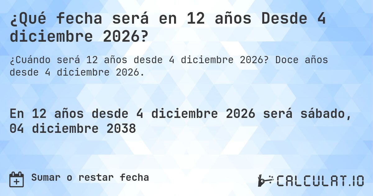 ¿Qué fecha será en 12 años Desde 4 diciembre 2026?. Doce años desde 4 diciembre 2026.
