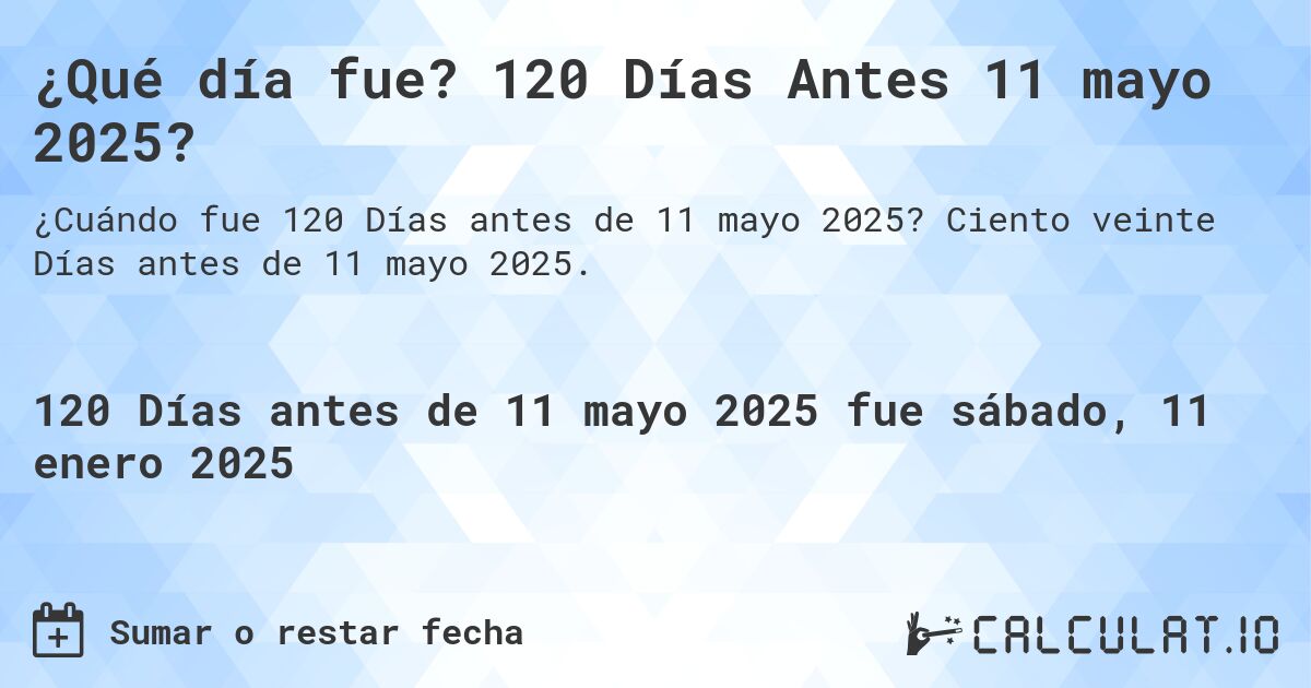 ¿Qué día fue? 120 Días Antes 11 mayo 2025?. Ciento veinte Días antes de 11 mayo 2025.