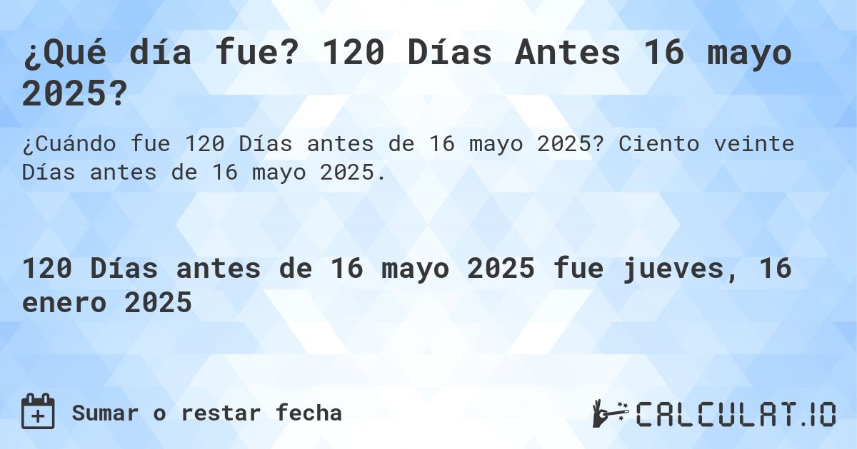 ¿Qué día fue? 120 Días Antes 16 mayo 2025?. Ciento veinte Días antes de 16 mayo 2025.