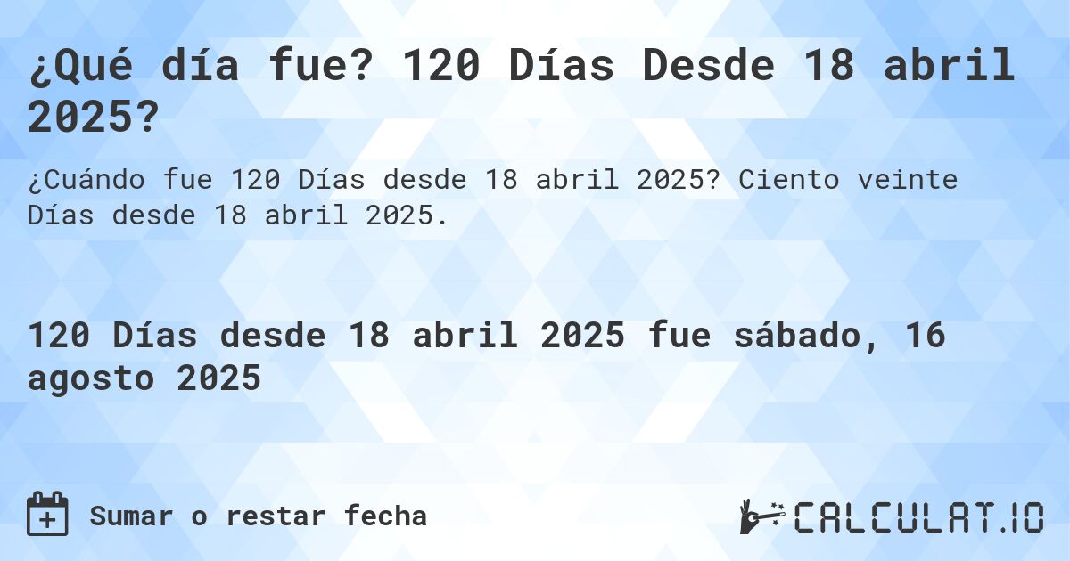¿Qué día fue? 120 Días Desde 18 abril 2025?. Ciento veinte Días desde 18 abril 2025.