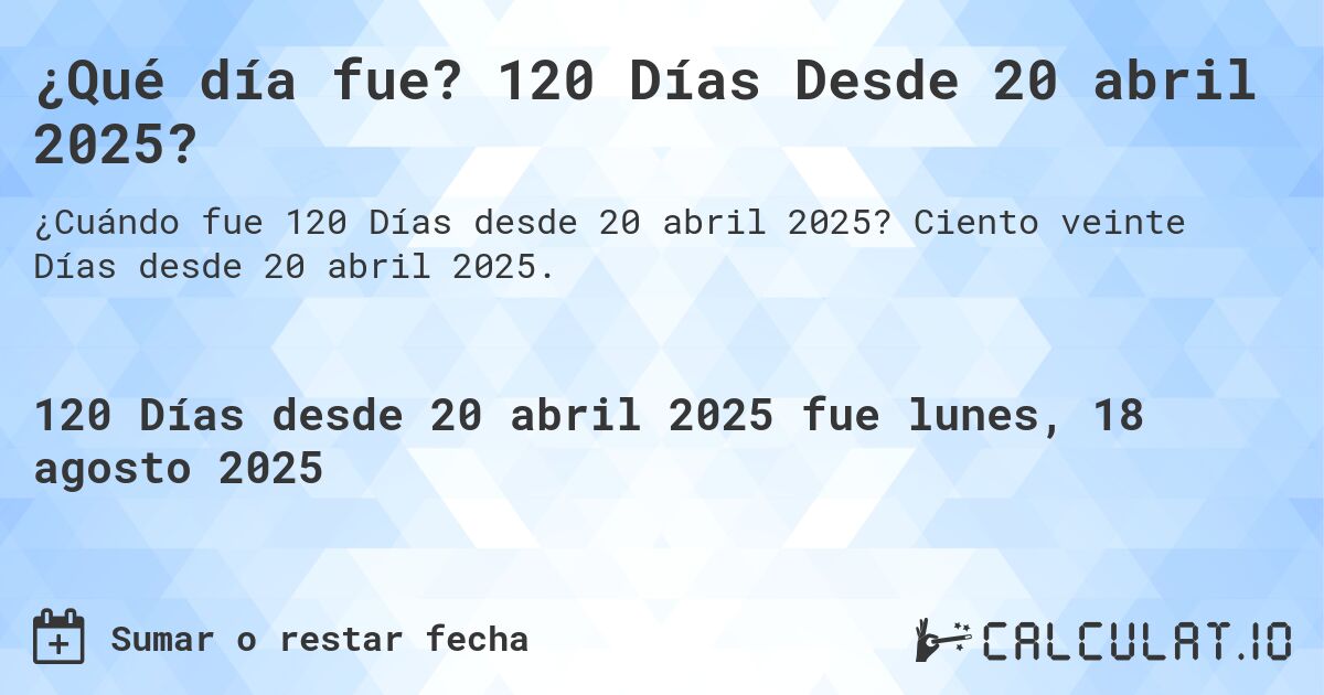 ¿Qué día fue? 120 Días Desde 20 abril 2025?. Ciento veinte Días desde 20 abril 2025.