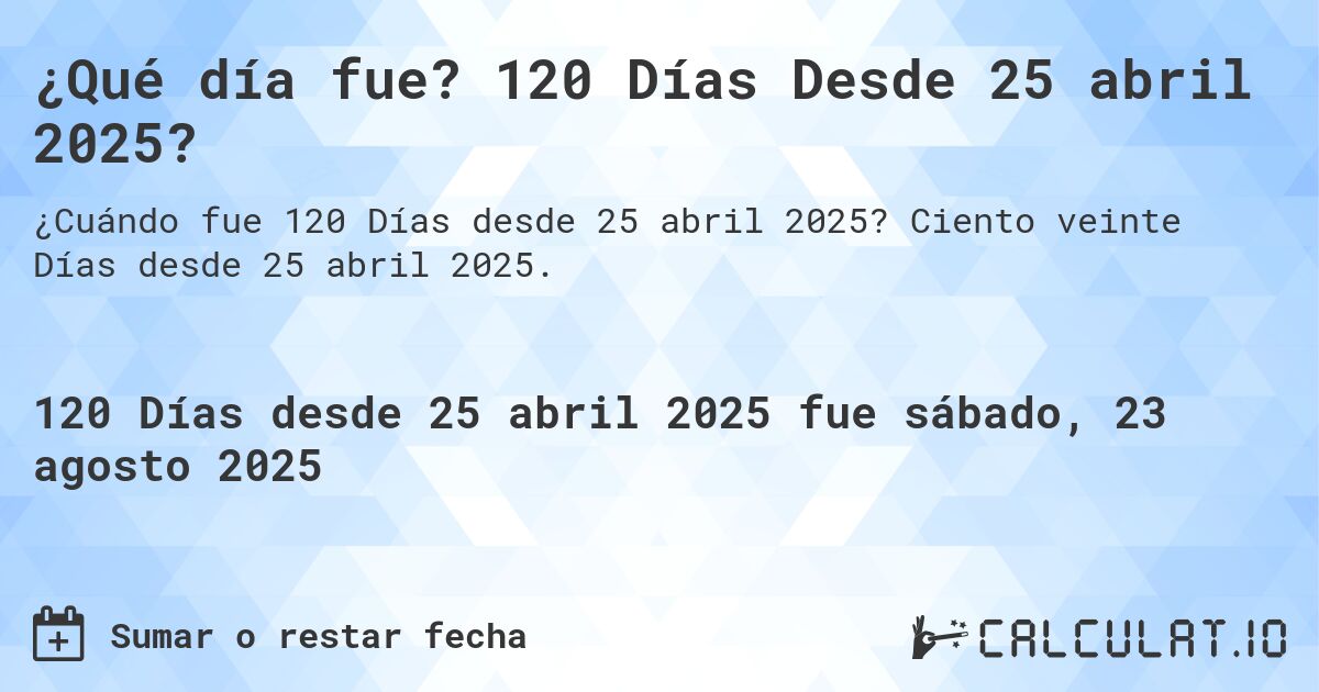 ¿Qué día fue? 120 Días Desde 25 abril 2025?. Ciento veinte Días desde 25 abril 2025.
