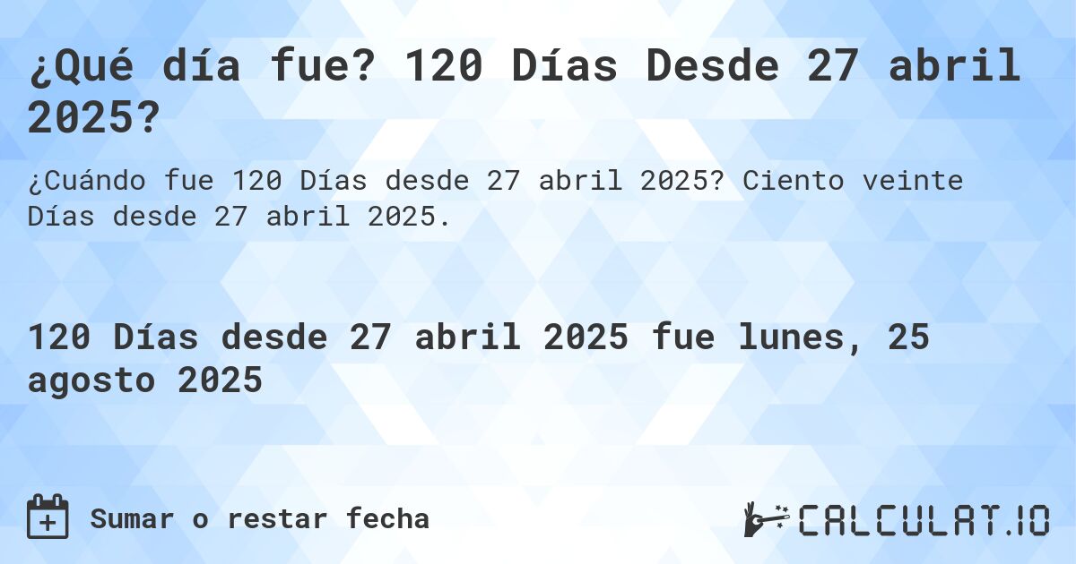¿Qué día fue? 120 Días Desde 27 abril 2025?. Ciento veinte Días desde 27 abril 2025.