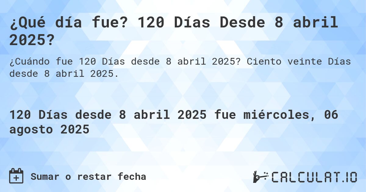 ¿Qué día fue? 120 Días Desde 8 abril 2025?. Ciento veinte Días desde 8 abril 2025.