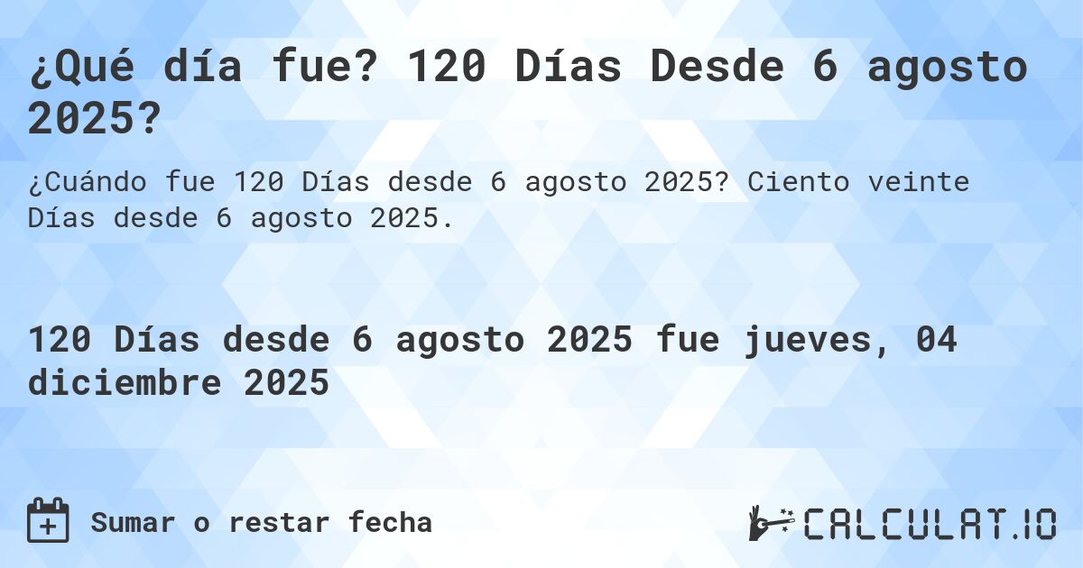 ¿Qué día fue? 120 Días Desde 6 agosto 2025?. Ciento veinte Días desde 6 agosto 2025.