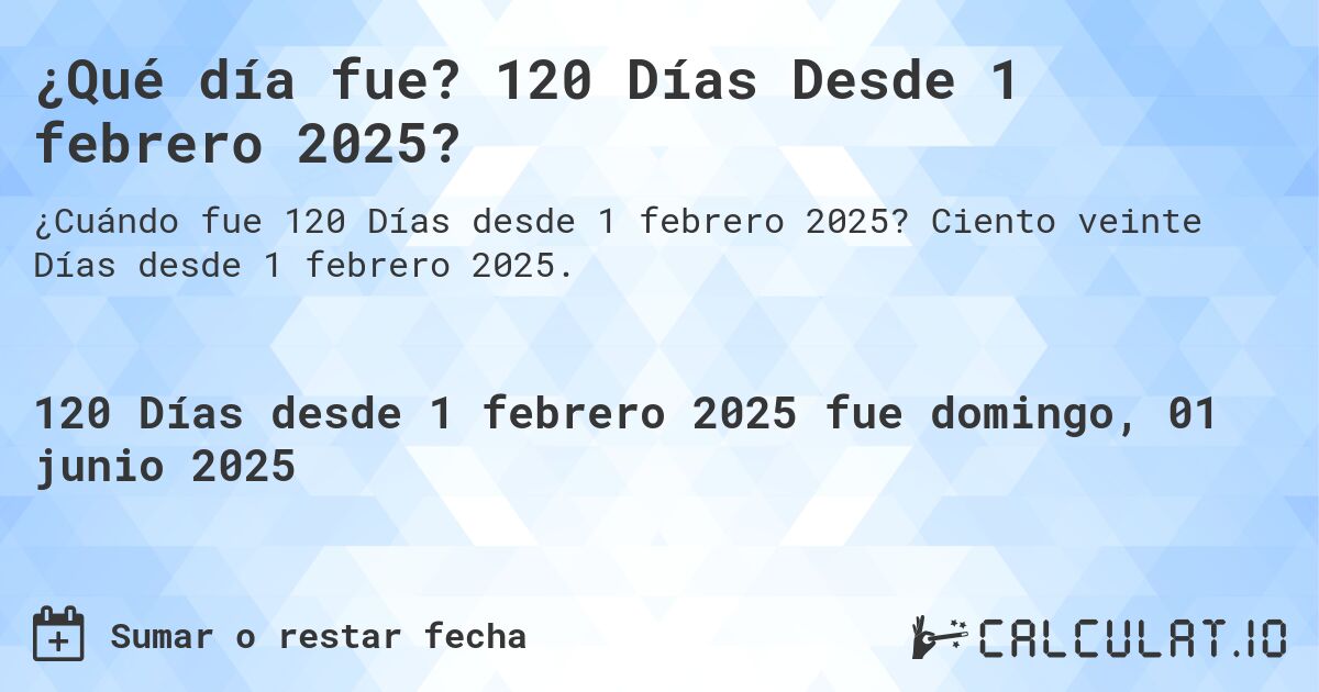 ¿Qué día fue? 120 Días Desde 1 febrero 2025?. Ciento veinte Días desde 1 febrero 2025.