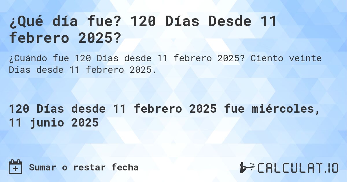 ¿Qué día fue? 120 Días Desde 11 febrero 2025?. Ciento veinte Días desde 11 febrero 2025.