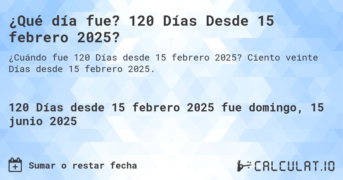 ¿Qué día fue? 120 Días Desde 15 febrero 2025?. Ciento veinte Días desde 15 febrero 2025.