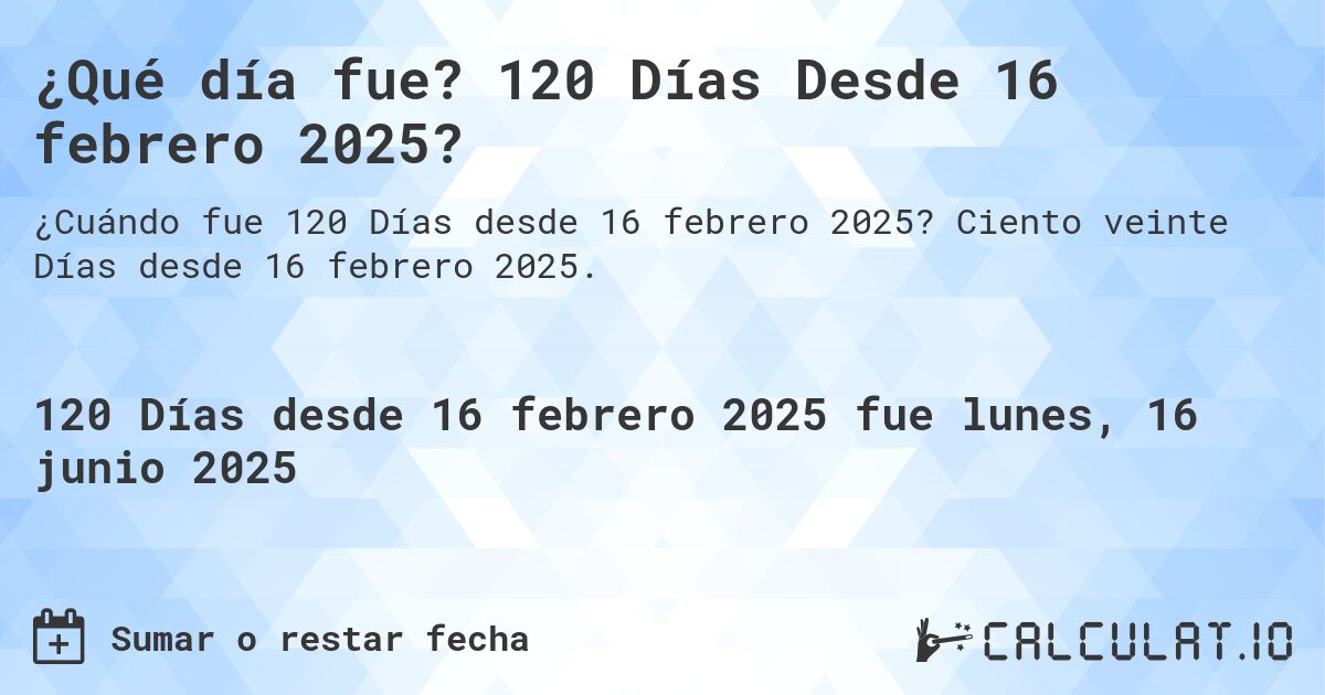 ¿Qué día fue? 120 Días Desde 16 febrero 2025?. Ciento veinte Días desde 16 febrero 2025.