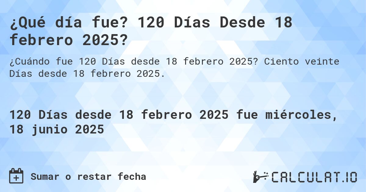 ¿Qué día fue? 120 Días Desde 18 febrero 2025?. Ciento veinte Días desde 18 febrero 2025.