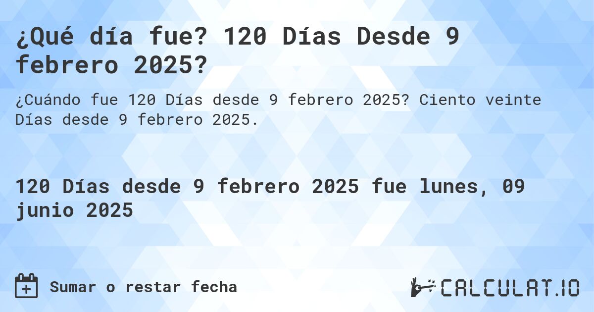 ¿Qué día fue? 120 Días Desde 9 febrero 2025?. Ciento veinte Días desde 9 febrero 2025.