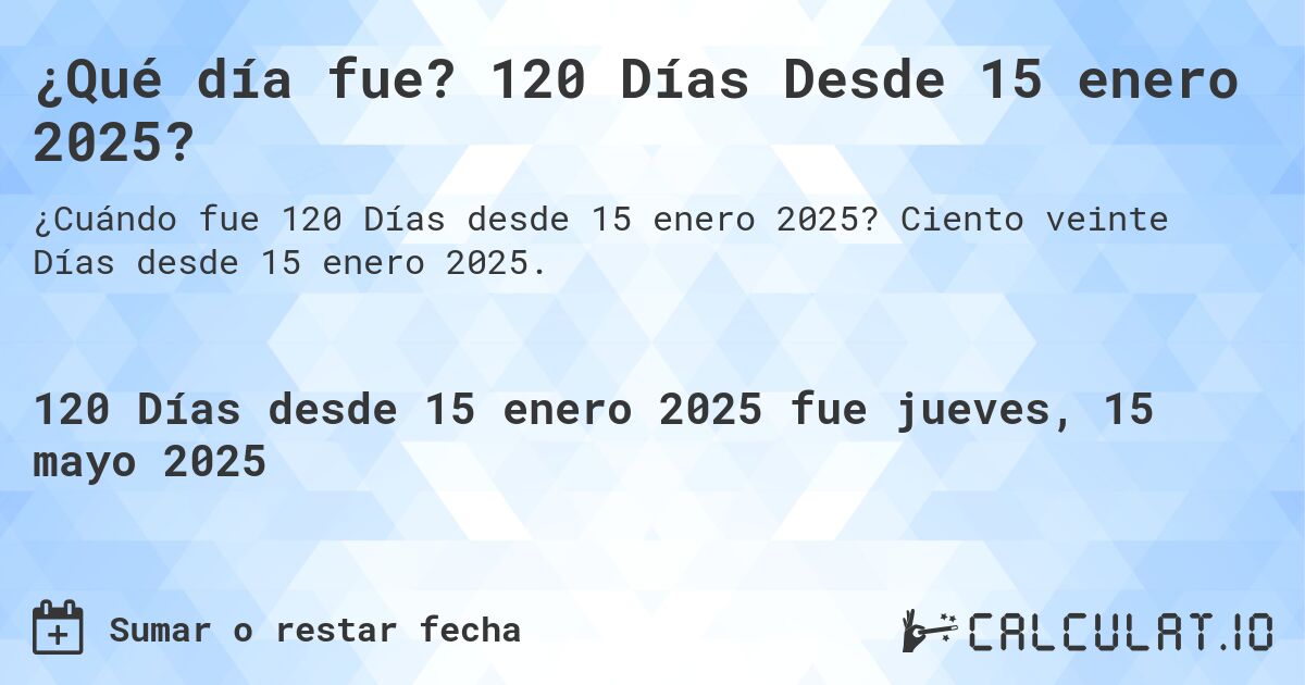 ¿Qué día fue? 120 Días Desde 15 enero 2025?. Ciento veinte Días desde 15 enero 2025.