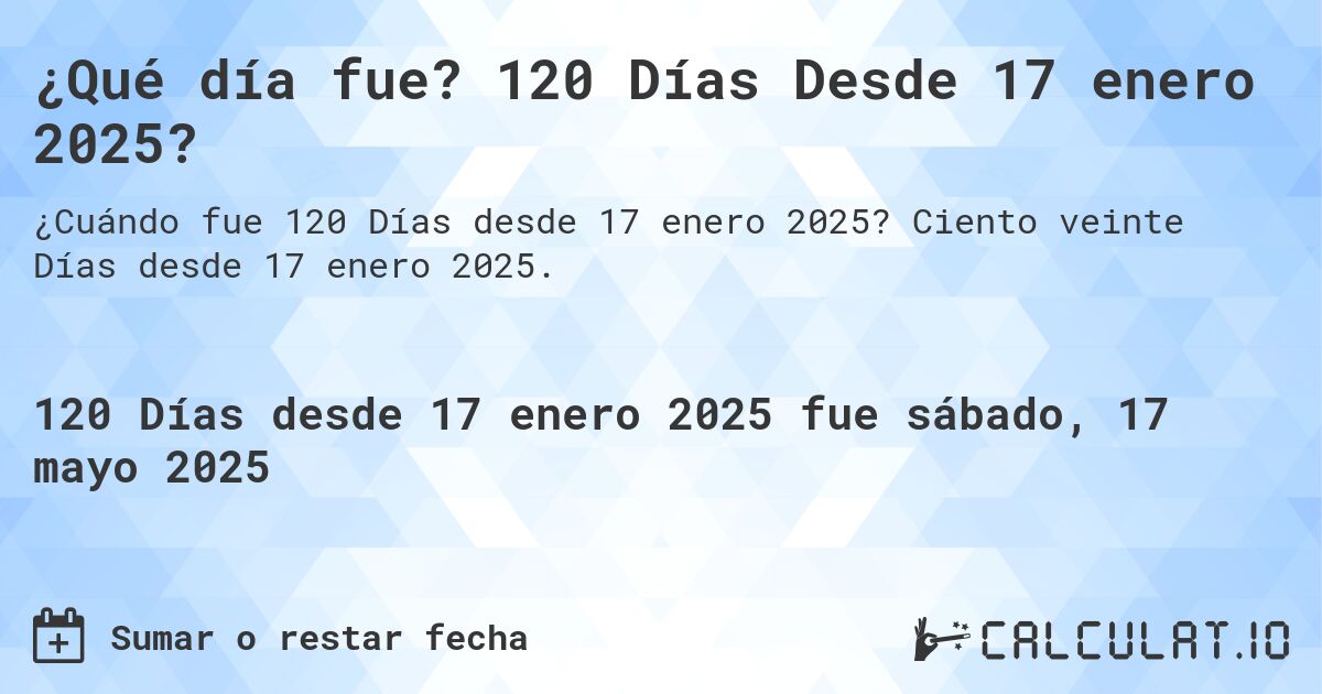 ¿Qué día fue? 120 Días Desde 17 enero 2025?. Ciento veinte Días desde 17 enero 2025.